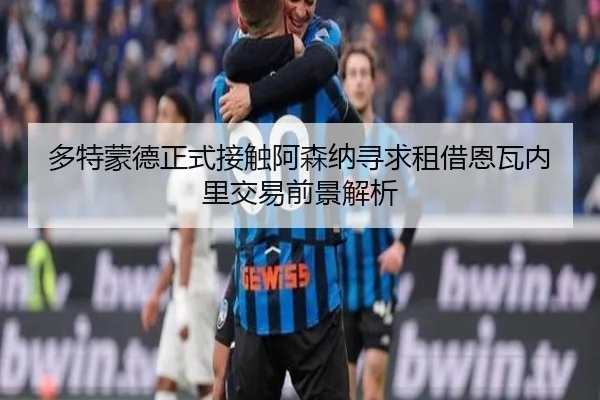 多特蒙德正式接触阿森纳寻求租借恩瓦内里交易前景解析
