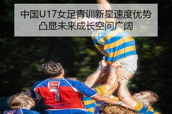 中国U17女足青训新星速度优势凸显未来成长空间广阔